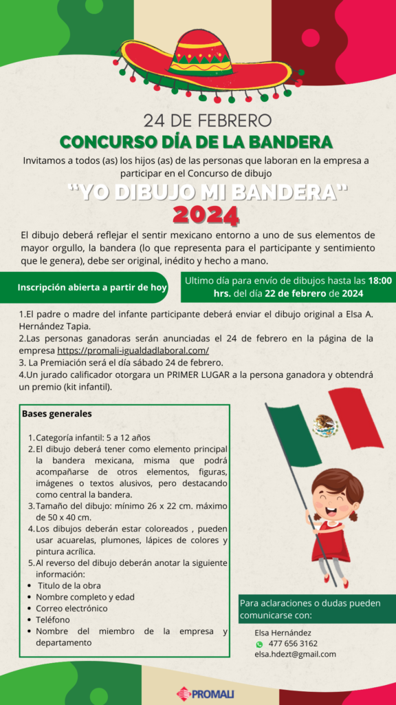 24 de febrero.
Con curso día de la Bandera.
Invitamos a hijas e hijos, de todas las personas que laboran en la empresa, a participar en el Concurso,  Yo dibujo mi bandera, 2024.
El dibujo deberá reflejar el sentir mexicano, entorno a uno de sus elementos de mayor orgullo, la bandera mexicana; debe ser original, inédito y hecho a mano.
Incripción abierta a partir de hoy 8 de febrero.  El último día para envío y recepción de dibujos es el 22 de febrero de 2024, hasta las 18:00 horas.

1. El padre o madre del infante deberá enviar el dibujo original a Elsa A. Hernández Tapia al correo electrónico:  esa.hdezt@gmail.com.
2. Las personas ganadora serán anunciadas el 24 de febrero en esta misma página web.
3.  La premiación será el sábado 24 de febrero.
4. Un jurado calificador otorgará un Primer lugar a la persona ganadora y obtendrá como premio un Kit infantil.
Bases generales:
1. Categoría infanti: de 5 a 12 años:.
2. El dibujho deberá tener como elemnto principal la bandera mexciana, misma que podrá acompañarse de otros elementos, figuras, imágenes o textos alusivos, pero destacando como central la bandera.
3. El tamaño del dibujo será mínimo de 26 por 22 centímetros y máximo de 50 por 40 centímetros.
4. Los dibujos deberán estar coloreados, pueden usar acuarelas, plumones, lápices de colores y pontura acrílica.
5. Al reverso del dibujo deberán anotar la siguiente información:
Título de la obra.
Nombre completo y edad.
Correo electrónico.
Teléfono.
Nombre de la persona trabajadora de la empresa y el departamento al que pertenece.